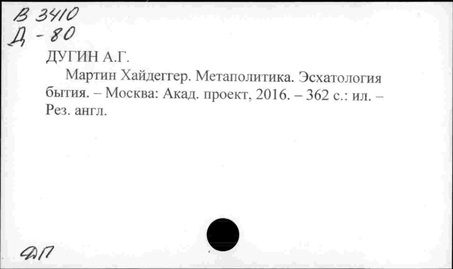 ﻿А'^
ДУГИН А.Г.
Мартин Хайдеггер. Метаполитика. Эсхатология бытия. - Москва: Акад, проект, 2016. - 362 с.: ил. -Рез. англ.
<0/7